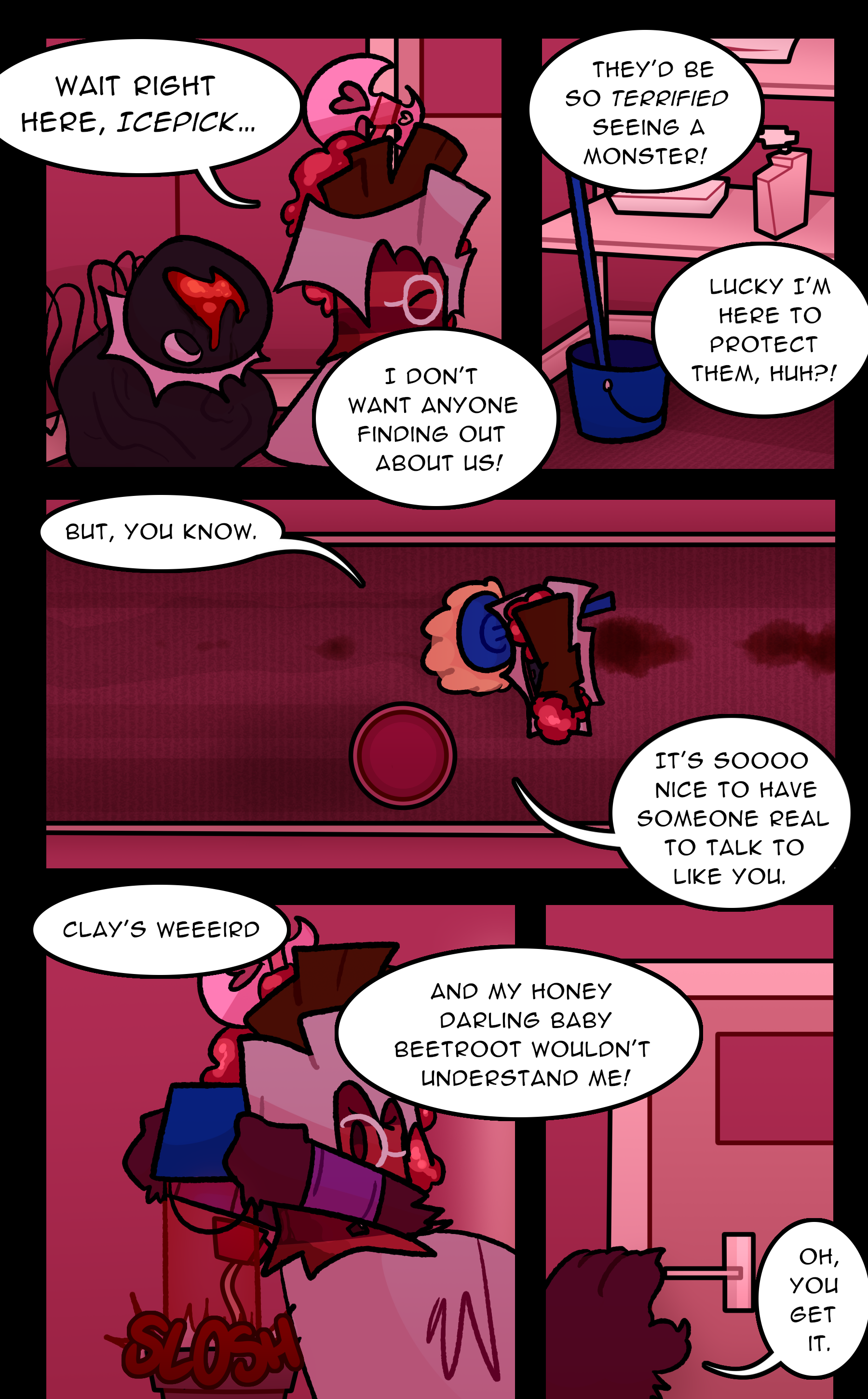 RUTH: Wait right here, ICEPICK... I don't want anyone finding out about us! They'd be so terrified seeing a monster! Lucky I'm here to protect them, huh?! But, you know. It's so nice to have someone real to talk to like you. Clay's weird, and my honey darling baby Beetroot wouldn't understand me! Oh, you get it.