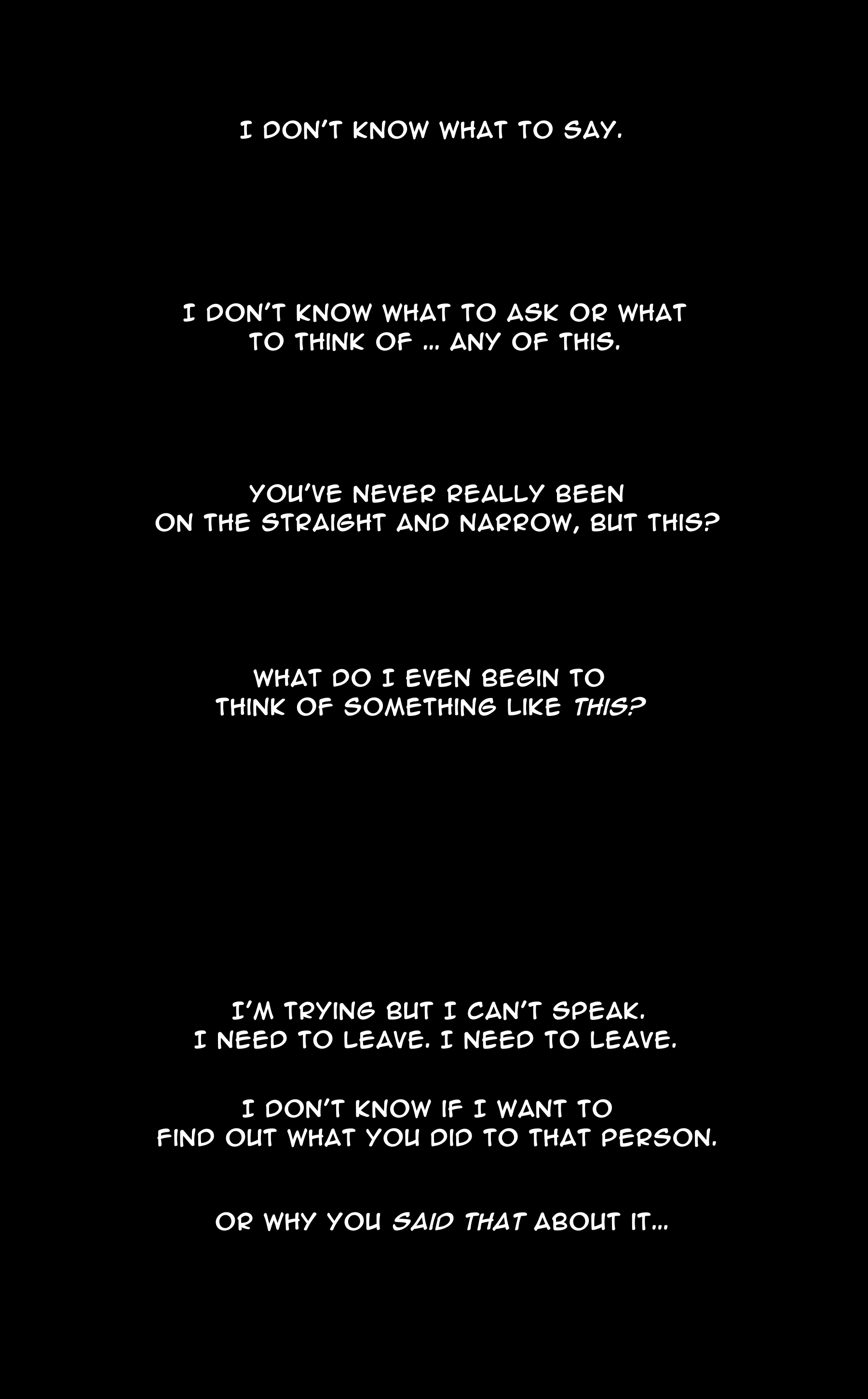 NOELLE: I don't know what to say. I don't know what to ask or what to think of ... any of this. You've never really been on the straight and narrow, but this? what do I even begin to think of something like this? NOELLE: I'm trying but I can't speak. I need to leave. I need to leave. I don't know if I want to find out what you did to that person. Or why you said that about it...